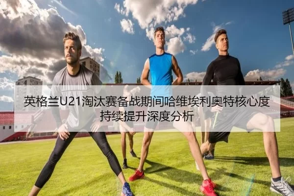 英格兰U21淘汰赛备战期间哈维埃利奥特核心度持续提升深度分析
